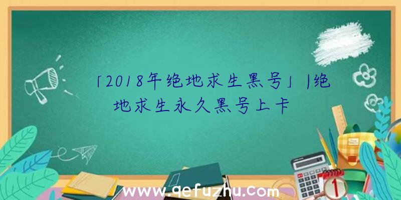 「2018年绝地求生黑号」|绝地求生永久黑号上卡